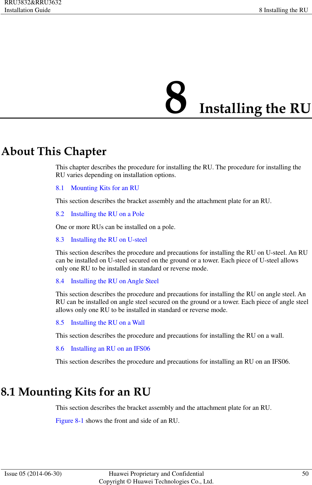 RRU3832&amp;RRU3632 Installation Guide 8 Installing the RU  Issue 05 (2014-06-30) Huawei Proprietary and Confidential                                     Copyright © Huawei Technologies Co., Ltd. 50  8 Installing the RU About This Chapter This chapter describes the procedure for installing the RU. The procedure for installing the RU varies depending on installation options. 8.1    Mounting Kits for an RU This section describes the bracket assembly and the attachment plate for an RU. 8.2    Installing the RU on a Pole One or more RUs can be installed on a pole. 8.3    Installing the RU on U-steel This section describes the procedure and precautions for installing the RU on U-steel. An RU can be installed on U-steel secured on the ground or a tower. Each piece of U-steel allows only one RU to be installed in standard or reverse mode. 8.4    Installing the RU on Angle Steel This section describes the procedure and precautions for installing the RU on angle steel. An RU can be installed on angle steel secured on the ground or a tower. Each piece of angle steel allows only one RU to be installed in standard or reverse mode. 8.5    Installing the RU on a Wall This section describes the procedure and precautions for installing the RU on a wall. 8.6    Installing an RU on an IFS06 This section describes the procedure and precautions for installing an RU on an IFS06. 8.1 Mounting Kits for an RU This section describes the bracket assembly and the attachment plate for an RU. Figure 8-1 shows the front and side of an RU. 