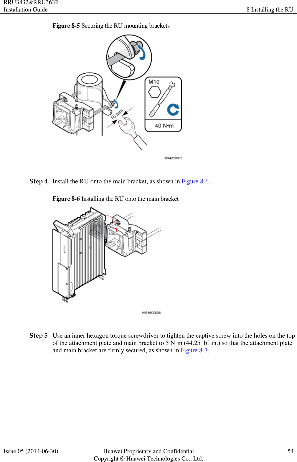 RRU3832&amp;RRU3632 Installation Guide 8 Installing the RU  Issue 05 (2014-06-30) Huawei Proprietary and Confidential                                     Copyright © Huawei Technologies Co., Ltd. 54  Figure 8-5 Securing the RU mounting brackets   Step 4 Install the RU onto the main bracket, as shown in Figure 8-6. Figure 8-6 Installing the RU onto the main bracket   Step 5 Use an inner hexagon torque screwdriver to tighten the captive screw into the holes on the top of the attachment plate and main bracket to 5 N·m (44.25 lbf·in.) so that the attachment plate and main bracket are firmly secured, as shown in Figure 8-7. 