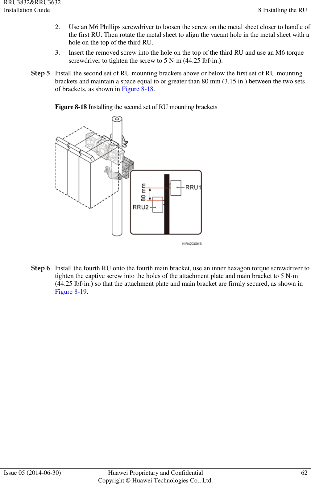 RRU3832&amp;RRU3632 Installation Guide 8 Installing the RU  Issue 05 (2014-06-30) Huawei Proprietary and Confidential                                     Copyright © Huawei Technologies Co., Ltd. 62  2. Use an M6 Phillips screwdriver to loosen the screw on the metal sheet closer to handle of the first RU. Then rotate the metal sheet to align the vacant hole in the metal sheet with a hole on the top of the third RU. 3. Insert the removed screw into the hole on the top of the third RU and use an M6 torque screwdriver to tighten the screw to 5 N·m (44.25 lbf·in.). Step 5 Install the second set of RU mounting brackets above or below the first set of RU mounting brackets and maintain a space equal to or greater than 80 mm (3.15 in.) between the two sets of brackets, as shown in Figure 8-18. Figure 8-18 Installing the second set of RU mounting brackets   Step 6 Install the fourth RU onto the fourth main bracket, use an inner hexagon torque screwdriver to tighten the captive screw into the holes of the attachment plate and main bracket to 5 N·m (44.25 lbf·in.) so that the attachment plate and main bracket are firmly secured, as shown in Figure 8-19. 