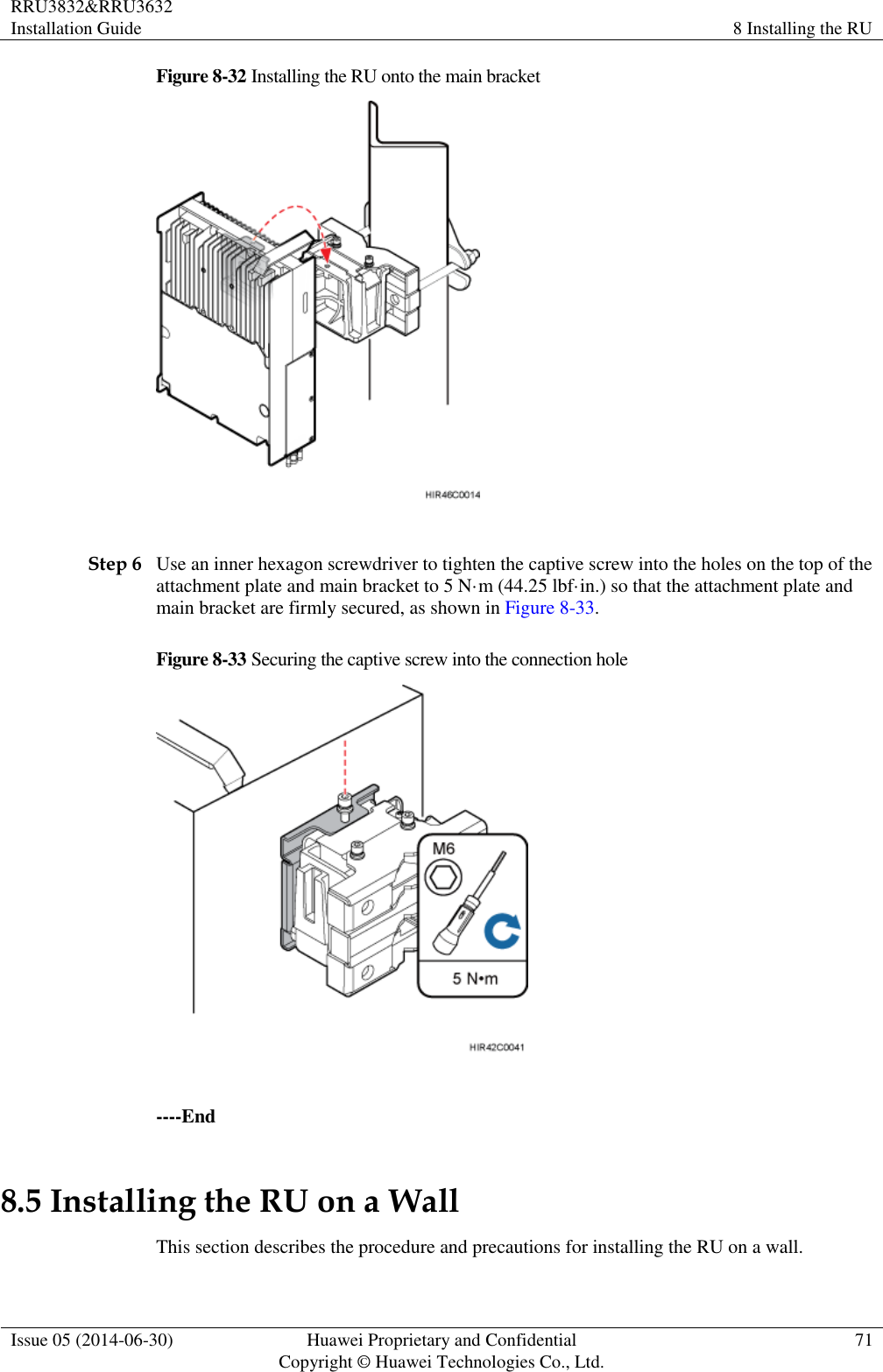 RRU3832&amp;RRU3632 Installation Guide 8 Installing the RU  Issue 05 (2014-06-30) Huawei Proprietary and Confidential                                     Copyright © Huawei Technologies Co., Ltd. 71  Figure 8-32 Installing the RU onto the main bracket   Step 6 Use an inner hexagon screwdriver to tighten the captive screw into the holes on the top of the attachment plate and main bracket to 5 N·m (44.25 lbf·in.) so that the attachment plate and main bracket are firmly secured, as shown in Figure 8-33. Figure 8-33 Securing the captive screw into the connection hole   ----End 8.5 Installing the RU on a Wall This section describes the procedure and precautions for installing the RU on a wall. 