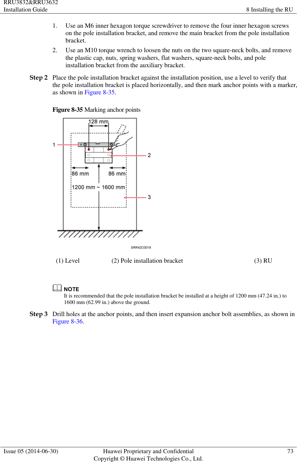 RRU3832&amp;RRU3632 Installation Guide 8 Installing the RU  Issue 05 (2014-06-30) Huawei Proprietary and Confidential                                     Copyright © Huawei Technologies Co., Ltd. 73  1. Use an M6 inner hexagon torque screwdriver to remove the four inner hexagon screws on the pole installation bracket, and remove the main bracket from the pole installation bracket. 2. Use an M10 torque wrench to loosen the nuts on the two square-neck bolts, and remove the plastic cap, nuts, spring washers, flat washers, square-neck bolts, and pole installation bracket from the auxiliary bracket. Step 2 Place the pole installation bracket against the installation position, use a level to verify that the pole installation bracket is placed horizontally, and then mark anchor points with a marker, as shown in Figure 8-35. Figure 8-35 Marking anchor points  (1) Level (2) Pole installation bracket (3) RU   It is recommended that the pole installation bracket be installed at a height of 1200 mm (47.24 in.) to 1600 mm (62.99 in.) above the ground. Step 3 Drill holes at the anchor points, and then insert expansion anchor bolt assemblies, as shown in Figure 8-36. 