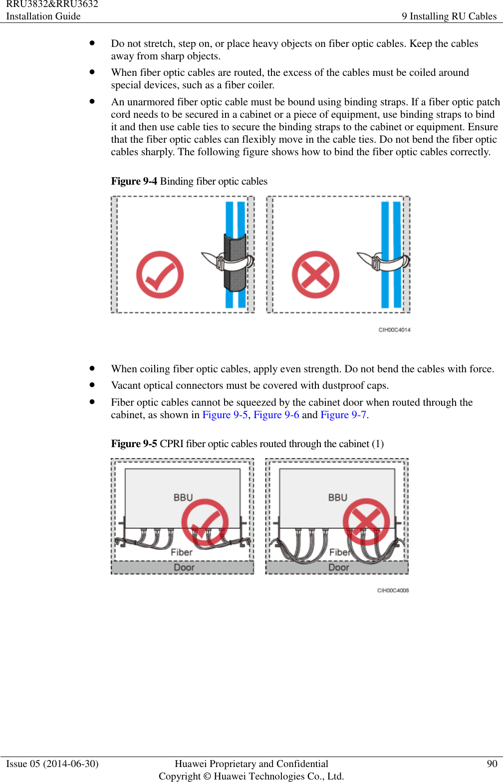RRU3832&amp;RRU3632 Installation Guide 9 Installing RU Cables  Issue 05 (2014-06-30) Huawei Proprietary and Confidential                                     Copyright © Huawei Technologies Co., Ltd. 90   Do not stretch, step on, or place heavy objects on fiber optic cables. Keep the cables away from sharp objects.  When fiber optic cables are routed, the excess of the cables must be coiled around special devices, such as a fiber coiler.  An unarmored fiber optic cable must be bound using binding straps. If a fiber optic patch cord needs to be secured in a cabinet or a piece of equipment, use binding straps to bind it and then use cable ties to secure the binding straps to the cabinet or equipment. Ensure that the fiber optic cables can flexibly move in the cable ties. Do not bend the fiber optic cables sharply. The following figure shows how to bind the fiber optic cables correctly. Figure 9-4 Binding fiber optic cables    When coiling fiber optic cables, apply even strength. Do not bend the cables with force.  Vacant optical connectors must be covered with dustproof caps.  Fiber optic cables cannot be squeezed by the cabinet door when routed through the cabinet, as shown in Figure 9-5, Figure 9-6 and Figure 9-7. Figure 9-5 CPRI fiber optic cables routed through the cabinet (1)   