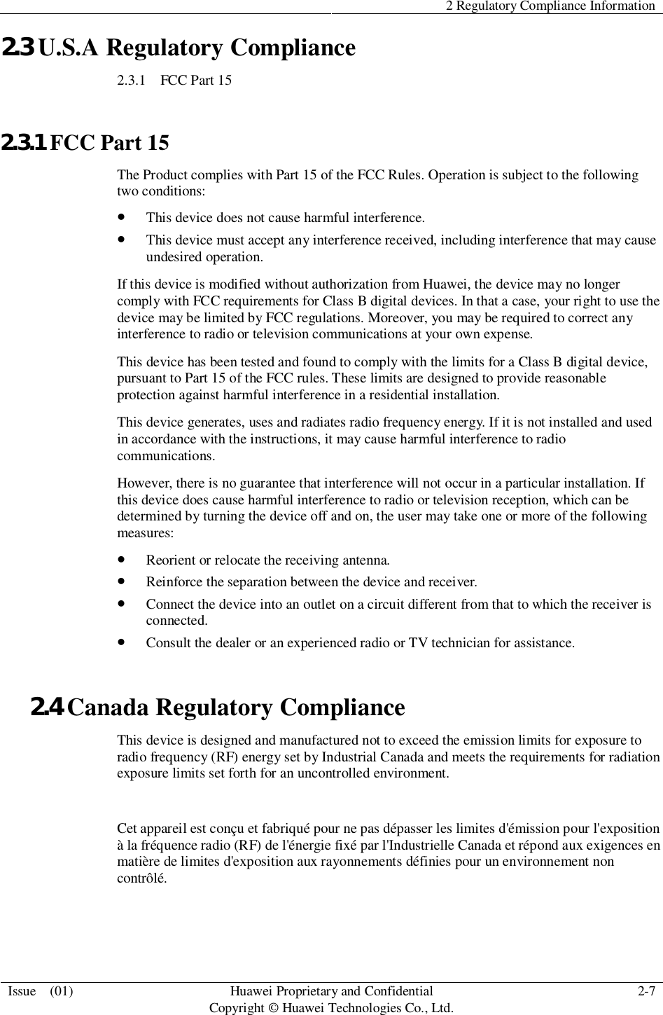 2 Regulatory Compliance InformationIssue  (01) HuaweiProprietary and ConfidentialCopyright © Huawei Technologies Co., Ltd. 2-72.3 U.S.A Regulatory Compliance2.3.1   FCC Part 152.3.1 FCC Part 15The Product complies with Part 15 of the FCC Rules. Operation is subject to the followingtwo conditions:This device does not cause harmful interference.This device must accept any interference received, including interference that may causeundesired operation.If this device is modified without authorization from Huawei, the device may no longercomply with FCC requirements for Class B digital devices. In that a case, your right to use thedevice may be limited by FCC regulations. Moreover, you may be required to correct anyinterference to radio or television communications at your own expense.This device has been tested and found to comply with the limits for a Class B digital device,pursuant to Part 15 of the FCC rules. These limits are designed to provide reasonableprotection against harmful interference in a residential installation.This device generates, uses and radiates radio frequency energy. If it is not installed and usedin accordance with the instructions, it may cause harmful interference to radiocommunications.However, there is no guarantee that interference will not occur in a particular installation. Ifthis device does cause harmful interference to radio or television reception, which can bedetermined by turning the device off and on, the user may take one or more of the followingmeasures:Reorient or relocate the receiving antenna.Reinforce the separation between the device and receiver.Connect the device into an outlet on a circuit different from that to which the receiver isconnected.Consult the dealer or an experienced radio or TV technician for assistance.2.4 Canada Regulatory ComplianceThis device is designed and manufactured not to exceed the emission limits for exposure toradio frequency (RF) energy set by Industrial Canada and meets the requirements for radiationexposure limits set forth for an uncontrolled environment.Cet appareil est conçu et fabriqué pour ne pas dépasser les limites d&apos;émission pour l&apos;expositionà la fréquence radio (RF) de l&apos;énergie fixé par l&apos;Industrielle Canada et répond aux exigences enmatière de limites d&apos;exposition aux rayonnements définies pour un environnement noncontrôlé.