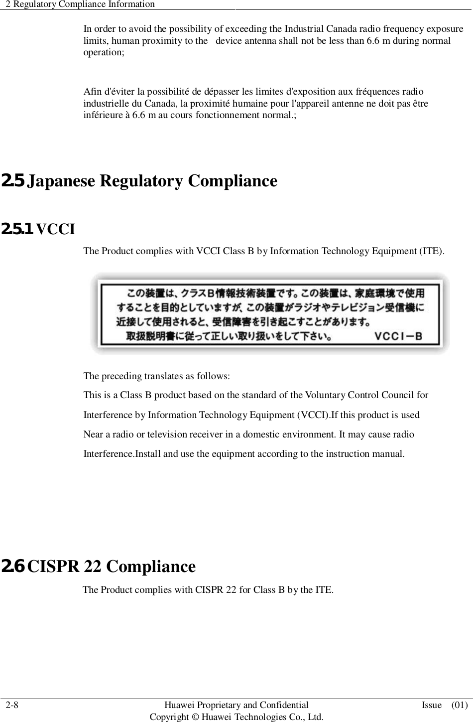 2 Regulatory Compliance Information2-8 HuaweiProprietary and ConfidentialCopyright © Huawei Technologies Co., Ltd. Issue  (01)In order to avoid the possibility of exceeding the Industrial Canada radio frequency exposurelimits, human proximity to the   device antenna shall not be less than 6.6 m during normaloperation;Afin d&apos;éviter la possibilité de dépasser les limites d&apos;exposition aux fréquences radioindustrielle du Canada, la proximité humaine pour l&apos;appareil antenne ne doit pas êtreinférieure à 6.6 m au cours fonctionnement normal.;2.5 Japanese Regulatory Compliance2.5.1 VCCIThe Product complies with VCCI Class B by Information Technology Equipment (ITE).The preceding translates as follows:This is a Class B product based on the standard of the Voluntary Control Council forInterference by Information Technology Equipment (VCCI).If this product is usedNear a radio or television receiver in a domestic environment. It may cause radioInterference.Install and use the equipment according to the instruction manual.2.6 CISPR 22 Compliance                 The Product complies with CISPR 22 for Class B by the ITE.