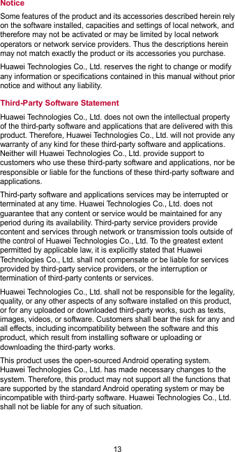  13 Notice Some features of the product and its accessories described herein rely on the software installed, capacities and settings of local network, and therefore may not be activated or may be limited by local network operators or network service providers. Thus the descriptions herein may not match exactly the product or its accessories you purchase. Huawei Technologies Co., Ltd. reserves the right to change or modify any information or specifications contained in this manual without prior notice and without any liability. Third-Party Software Statement Huawei Technologies Co., Ltd. does not own the intellectual property of the third-party software and applications that are delivered with this product. Therefore, Huawei Technologies Co., Ltd. will not provide any warranty of any kind for these third-party software and applications. Neither will Huawei Technologies Co., Ltd. provide support to customers who use these third-party software and applications, nor be responsible or liable for the functions of these third-party software and applications. Third-party software and applications services may be interrupted or terminated at any time. Huawei Technologies Co., Ltd. does not guarantee that any content or service would be maintained for any period during its availability. Third-party service providers provide content and services through network or transmission tools outside of the control of Huawei Technologies Co., Ltd. To the greatest extent permitted by applicable law, it is explicitly stated that Huawei Technologies Co., Ltd. shall not compensate or be liable for services provided by third-party service providers, or the interruption or termination of third-party contents or services. Huawei Technologies Co., Ltd. shall not be responsible for the legality, quality, or any other aspects of any software installed on this product, or for any uploaded or downloaded third-party works, such as texts, images, videos, or software. Customers shall bear the risk for any and all effects, including incompatibility between the software and this product, which result from installing software or uploading or downloading the third-party works. This product uses the open-sourced Android operating system. Huawei Technologies Co., Ltd. has made necessary changes to the system. Therefore, this product may not support all the functions that are supported by the standard Android operating system or may be incompatible with third-party software. Huawei Technologies Co., Ltd. shall not be liable for any of such situation. 