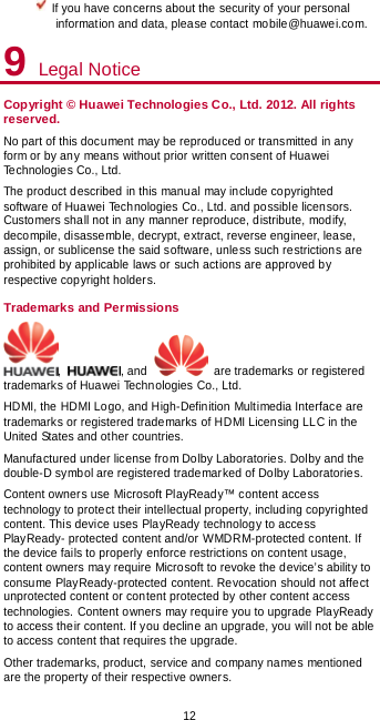  12  If you have concerns about the security of your personal information and data, please contact mobile@huawei.com. 9 Legal Notice Copyright © Huawei Technologies Co., Ltd. 2012. All rights reserved. No part of this document may be reproduced or transmitted in any form or by any means without prior written consent of Huawei Technologies Co., Ltd. The product described in this manual may include copyrighted software of Huawei Technologies Co., Ltd. and possible licensors. Customers shall not in any manner reproduce, distribute, modify, decompile, disassemble, decrypt, extract, reverse engineer, lease, assign, or sublicense the said software, unless such restrictions are prohibited by applicable laws or such actions are approved by respective copyright holders. Trademarks and Permissions ,  , and   are trademarks or registered trademarks of Huawei Technologies Co., Ltd. HDMI, the HDMI Logo, and High-Definition Multimedia Interface are trademarks or registered trademarks of HDMI Licensing LLC in the United States and other countries. Manufactured under license from Dolby Laboratories. Dolby and the double-D symbol are registered trademarked of Dolby Laboratories. Content owners use Microsoft PlayReady™ content access technology to protect their intellectual property, including copyrighted content. This device uses PlayReady technology to access PlayReady- protected content and/or WMDRM-protected content. If the device fails to properly enforce restrictions on content usage, content owners may require Microsoft to revoke the device’s ability to consume PlayReady-protected content. Revocation should not affect unprotected content or content protected by other content access technologies. Content owners may require you to upgrade PlayReady to access their content. If you decline an upgrade, you will not be able to access content that requires the upgrade. Other trademarks, product, service and company names mentioned are the property of their respective owners. 