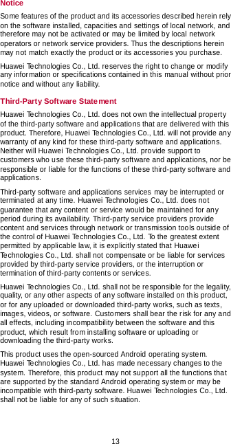  13 Notice Some features of the product and its accessories described herein rely on the software installed, capacities and settings of local network, and therefore may not be activated or may be limited by local network operators or network service providers. Thus the descriptions herein may not match exactly the product or its accessories you purchase. Huawei Technologies Co., Ltd. reserves the right to change or modify any information or specifications contained in this manual without prior notice and without any liability. Third-Party Software Statement Huawei Technologies Co., Ltd. does not own the intellectual property of the third-party software and applications that are delivered with this product. Therefore, Huawei Technologies Co., Ltd. will not provide any warranty of any kind for these third-party software and applications. Neither will Huawei Technologies Co., Ltd. provide support to customers who use these third-party software and applications, nor be responsible or liable for the functions of these third-party software and applications. Third-party software and applications services may be interrupted or terminated at any time. Huawei Technologies Co., Ltd. does not guarantee that any content or service would be maintained for any period during its availability. Third-party service providers provide content and services through network or transmission tools outside of the control of Huawei Technologies Co., Ltd. To the greatest extent permitted by applicable law, it is explicitly stated that Huawei Te chnologies Co., Ltd. shall not compensate or be liable for services provided by third-party service providers, or the interruption or termination of third-party contents or services. Huawei Technologies Co., Ltd. shall not be responsible for the legality, quality, or any other aspects of any software installed on this product, or for any uploaded or downloaded third-party works, such as texts, images, videos, or software. Customers shall bear the risk for any and all effects, including incompatibility between the software and this product, which result from installing software or uploading or downloading the third-party works. This product uses the open-sourced Android operating system. Huawei Technologies Co., Ltd. has made necessary changes to the system. Therefore, this product may not support all the functions that are supported by the standard Android operating system or may be incompatible with third-party software. Huawei Technologies Co., Ltd. shall not be liable for any of such situation. 