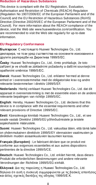  8 Reduction of Hazardous Substances This device is compliant with the EU Registration, Evaluation, Authorisation and Restriction of Chemicals (REACH) Regulation (Regulation No 1907/2006/EC of the European Parliament and of the Council) and the EU Restriction of Hazardous Substances (RoHS) Directive (Directive 2002/95/EC of the European Parliament and of the Council). For more information about the REACH compliance of the device, visit the Web site www.huaweidevice.com/certification. You are recommended to visit the Web site regularly for up-to-date information. EU Regulatory Conformance Български: С настоящето Huawei Technologies Co., Ltd. декларира, че този уред съответства на основните изисквания и другите разпоредби на Директива 1999/5/EC. Česky: Huawei Technologies Co., Ltd., tímto prohlašuje, že toto zařízení je ve shodě se základními požadavky a dalšími souvisejícími opatřeními směrnice 1999/5/EC. Dansk: Huawei Technologies Co., Ltd. erklærer hermed at denne enhed er i overensstemmelse med de obligatoriske krav og andre relevante bestemmelser i direktiv 1999/5/EF. Nederlands: Hierbij verklaart Huawei Technologies Co., Ltd. dat dit apparaat in overeenstemming is met de essentiële eisen en de andere relevante bepalingen van richtlijn 1999/5/EC. English: Hereby, Huawei Technologies Co., Ltd. declares that this device is in compliance with the essential requirements and other relevant provisions of Directive 1999/5/EC. Eesti: Käesolevaga kinnitab Huawei Technologies Co., Ltd., et see seade vastab Direktiivi 1999/5/EÜ põhinõudmistele ja teistele asjakohastele määrustele. Suomi: Huawei Technologies Co., Ltd. vakuuttaa täten, että tämä laite on yhdenmukainen direktiivin 1999/5/EY olennaisten vaatimusten ja direktiivin muiden asiaankuuluvien lausumien kanssa. Français (Européen) : Le fabricant déclare que ce produit est conforme aux exigences essentielles et aux autres dispositions pertinentes de la directive 1999/5/CE. Deutsch: Huawei Technologies Co., Ltd. erklärt hiermit, dass dieses Produkt die erforderlichen Bestimmungen und andere relevante Verordnungen der Richtlinie 1999/5/EG einhält. Ελληνικά: Δια της παρούσης η Huawei Technologies Co., Ltd. δηλώνει ό τι αυτή η συσκευή συμμορφώνεται με τις βασικές απαιτήσεις  και άλλες σχετικές διατάξεις της οδηγίας 1999/5/Ε.Κ. 