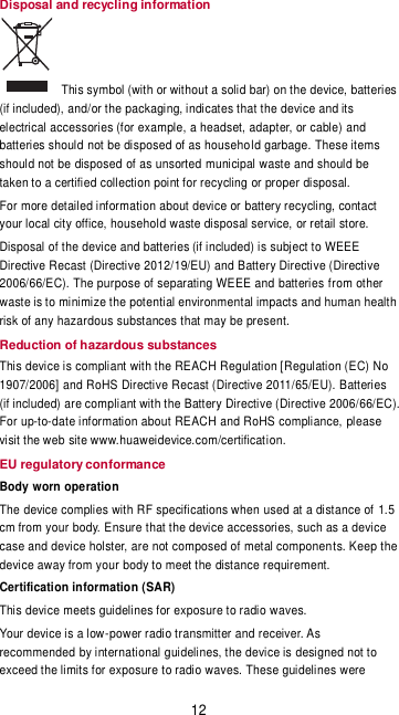 12 Disposal and recycling information   This symbol (with or without a solid bar) on the device, batteries (if included), and/or the packaging, indicates that the device and its electrical accessories (for example, a headset, adapter, or cable) and batteries should not be disposed of as household garbage. These items should not be disposed of as unsorted municipal waste and should be taken to a certified collection point for recycling or proper disposal.  For more detailed information about device or battery recycling, contact your local city office, household waste disposal service, or retail store. Disposal of the device and batteries (if included) is subject to WEEE Directive Recast (Directive 2012/19/EU) and Battery Directive (Directive 2006/66/EC). The purpose of separating WEEE and batteries from other waste is to minimize the potential environmental impacts and human health risk of any hazardous substances that may be present.  Reduction of hazardous substances This device is compliant with the REACH Regulation [Regulation (EC) No 1907/2006] and RoHS Directive Recast (Directive 2011/65/EU). Batteries (if included) are compliant with the Battery Directive (Directive 2006/66/EC). For up-to-date information about REACH and RoHS compliance, please visit the web site www.huaweidevice.com/certification. EU regulatory conformance Body worn operation The device complies with RF specifications when used at a distance of 1.5 cm from your body. Ensure that the device accessories, such as a device case and device holster, are not composed of metal components. Keep the device away from your body to meet the distance requirement. Certification information (SAR) This device meets guidelines for exposure to radio waves. Your device is a low-power radio transmitter and receiver. As recommended by international guidelines, the device is designed not to exceed the limits for exposure to radio waves. These guidelines were 