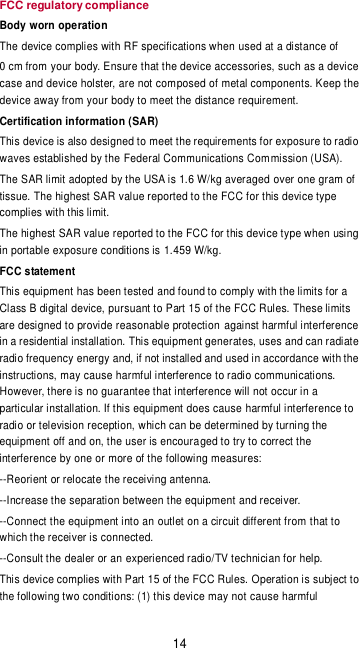 14 FCC regulatory compliance Body worn operation The device complies with RF specifications when used at a distance of   0 cm from your body. Ensure that the device accessories, such as a device case and device holster, are not composed of metal components. Keep the device away from your body to meet the distance requirement. Certification information (SAR) This device is also designed to meet the requirements for exposure to radio waves established by the Federal Communications Commission (USA). The SAR limit adopted by the USA is 1.6 W/kg averaged over one gram of tissue. The highest SAR value reported to the FCC for this device type complies with this limit. The highest SAR value reported to the FCC for this device type when using  in portable exposure conditions is 1.459 W/kg. FCC statement This equipment has been tested and found to comply with the limits for a Class B digital device, pursuant to Part 15 of the FCC Rules. These limits are designed to provide reasonable protection against harmful interference in a residential installation. This equipment generates, uses and can radiate radio frequency energy and, if not installed and used in accordance with the instructions, may cause harmful interference to radio communications. However, there is no guarantee that interference will not occur in a particular installation. If this equipment does cause harmful interference to radio or television reception, which can be determined by turning the equipment off and on, the user is encouraged to try to correct the interference by one or more of the following measures: --Reorient or relocate the receiving antenna. --Increase the separation between the equipment and receiver. --Connect the equipment into an outlet on a circuit different from that to which the receiver is connected. --Consult the dealer or an experienced radio/TV technician for help. This device complies with Part 15 of the FCC Rules. Operation is subject to the following two conditions: (1) this device may not cause harmful 