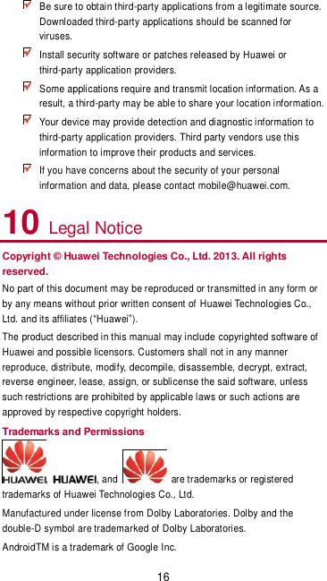 16  Be sure to obtain third-party applications from a legitimate source. Downloaded third-party applications should be scanned for viruses.  Install security software or patches released by Huawei or third-party application providers.  Some applications require and transmit location information. As a result, a third-party may be able to share your location information.  Your device may provide detection and diagnostic information to third-party application providers. Third party vendors use this information to improve their products and services.  If you have concerns about the security of your personal information and data, please contact mobile@huawei.com. 10 Legal Notice Copyright © Huawei Technologies Co., Ltd. 2013. All rights reserved. No part of this document may be reproduced or transmitted in any form or by any means without prior written consent of Huawei Technologies Co., Ltd. and its affiliates (“Huawei”). The product described in this manual may include copyrighted software of Huawei and possible licensors. Customers shall not in any manner reproduce, distribute, modify, decompile, disassemble, decrypt, extract, reverse engineer, lease, assign, or sublicense the said software, unless such restrictions are prohibited by applicable laws or such actions are approved by respective copyright holders. Trademarks and Permissions ,  , and    are trademarks or registered trademarks of Huawei Technologies Co., Ltd. Manufactured under license from Dolby Laboratories. Dolby and the double-D symbol are trademarked of Dolby Laboratories. AndroidTM is a trademark of Google Inc. 