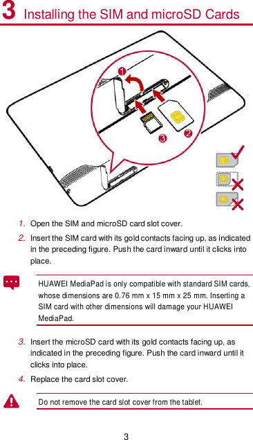 3 3 Installing the SIM and microSD Cards  1. Open the SIM and microSD card slot cover. 2. Insert the SIM card with its gold contacts facing up, as indicated in the preceding figure. Push the card inward until it clicks into place. HUAWEI MediaPad is only compatible with standard SIM cards, whose dimensions are 0.76 mm x 15 mm x 25 mm. Inserting a SIM card with other dimensions will damage your HUAWEI MediaPad.   3. Insert the microSD card with its gold contacts facing up, as indicated in the preceding figure. Push the card inward until it clicks into place. 4. Replace the card slot cover.   Do not remove the card slot cover from the tablet.   