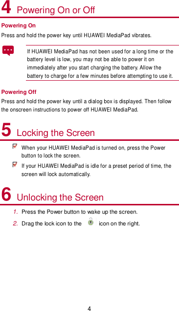 4 4 Powering On or Off Powering On Press and hold the power key until HUAWEI MediaPad vibrates.   If HUAWEI MediaPad has not been used for a long time or the battery level is low, you may not be able to power it on immediately after you start charging the battery. Allow the battery to charge for a few minutes before attempting to use it.   Powering Off Press and hold the power key until a dialog box is displayed. Then follow the onscreen instructions to power off HUAWEI MediaPad. 5 Locking the Screen  When your HUAWEI MediaPad is turned on, press the Power button to lock the screen.  If your HUAWEI MediaPad is idle for a preset period of time, the screen will lock automatically. 6 Unlocking the Screen 1. Press the Power button to wake up the screen. 2. Drag the lock icon to the    icon on the right.  
