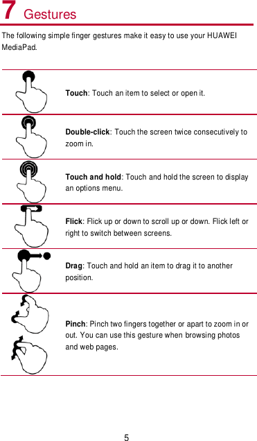 5 7 Gestures The following simple finger gestures make it easy to use your HUAWEI MediaPad.   Touch: Touch an item to select or open it.  Double-click: Touch the screen twice consecutively to zoom in.    Touch and hold: Touch and hold the screen to display an options menu.  Flick: Flick up or down to scroll up or down. Flick left or right to switch between screens.    Drag: Touch and hold an item to drag it to another position.    Pinch: Pinch two fingers together or apart to zoom in or out. You can use this gesture when browsing photos and web pages.    