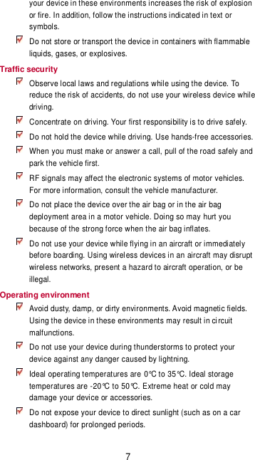 7 your device in these environments increases the risk of explosion or fire. In addition, follow the instructions indicated in text or symbols.  Do not store or transport the device in containers with flammable liquids, gases, or explosives. Traffic security  Observe local laws and regulations while using the device. To reduce the risk of accidents, do not use your wireless device while driving.  Concentrate on driving. Your first responsibility is to drive safely.   Do not hold the device while driving. Use hands-free accessories.  When you must make or answer a call, pull of the road safely and park the vehicle first.    RF signals may affect the electronic systems of motor vehicles. For more information, consult the vehicle manufacturer.  Do not place the device over the air bag or in the air bag deployment area in a motor vehicle. Doing so may hurt you because of the strong force when the air bag inflates.  Do not use your device while flying in an aircraft or immediately before boarding. Using wireless devices in an aircraft may disrupt wireless networks, present a hazard to aircraft operation, or be illegal.   Operating environment  Avoid dusty, damp, or dirty environments. Avoid magnetic fields. Using the device in these environments may result in circuit malfunctions.  Do not use your device during thunderstorms to protect your device against any danger caused by lightning.    Ideal operating temperatures are 0°C to 35°C. Ideal storage temperatures are -20°C to 50°C. Extreme heat or cold may damage your device or accessories.  Do not expose your device to direct sunlight (such as on a car dashboard) for prolonged periods.   