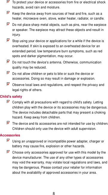 8  To protect your device or accessories from fire or electrical shock hazards, avoid rain and moisture.  Keep the device away from sources of heat and fire, such as a heater, microwave oven, stove, water heater, radiator, or candle.  Do not place sharp metal objects, such as pins, near the earpiece or speaker. The earpiece may attract these objects and result in injury.    Stop using your device or applications for a while if the device is overheated. If skin is exposed to an overheated device for an extended period, low temperature burn symptoms, such as red spots and darker pigmentation, may occur.    Do not touch the device&apos;s antenna. Otherwise, communication quality may be reduced.    Do not allow children or pets to bite or suck the device or accessories. Doing so may result in damage or explosion.  Observe local laws and regulations, and respect the privacy and legal rights of others. Child&apos;s safety  Comply with all precautions with regard to child&apos;s safety. Letting children play with the device or its accessories may be dangerous. The device includes detachable parts that may present a choking hazard. Keep away from children.  The device and its accessories are not intended for use by children. Children should only use the device with adult supervision.   Accessories  Using an unapproved or incompatible power adapter, charger or battery may cause fire, explosion or other hazards.    Choose only accessories approved for use with this model by the device manufacturer. The use of any other types of accessories may void the warranty, may violate local regulations and laws, and may be dangerous. Please contact your retailer for information about the availability of approved accessories in your area. 