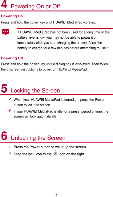 4 4 Powering On or Off Powering On Press and hold the power key until HUAWEI MediaPad vibrates.   If HUAWEI MediaPad has not been used for a long time or the battery level is low, you may not be able to power it on immediately after you start charging the battery. Allow the battery to charge for a few minutes before attempting to use it.   Powering Off Press and hold the power key until a dialog box is displayed. Then follow the onscreen instructions to power off HUAWEI MediaPad.  5 Locking the Screen  When your HUAWEI MediaPad is turned on, press the Power button to lock the screen.  If your HUAWEI MediaPad is idle for a preset period of time, the screen will lock automatically.  6 Unlocking the Screen 1. Press the Power button to wake up the screen. 2. Drag the lock icon to the icon on the right.  