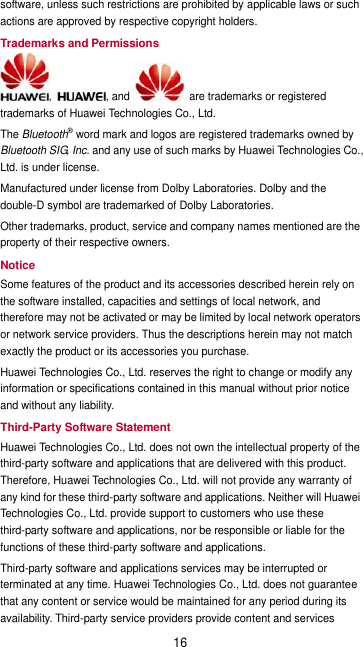 16 software, unless such restrictions are prohibited by applicable laws or such actions are approved by respective copyright holders. Trademarks and Permissions ,  , and    are trademarks or registered trademarks of Huawei Technologies Co., Ltd. The Bluetooth® word mark and logos are registered trademarks owned by Bluetooth SIG, Inc. and any use of such marks by Huawei Technologies Co., Ltd. is under license.   Manufactured under license from Dolby Laboratories. Dolby and the double-D symbol are trademarked of Dolby Laboratories. Other trademarks, product, service and company names mentioned are the property of their respective owners. Notice Some features of the product and its accessories described herein rely on the software installed, capacities and settings of local network, and therefore may not be activated or may be limited by local network operators or network service providers. Thus the descriptions herein may not match exactly the product or its accessories you purchase. Huawei Technologies Co., Ltd. reserves the right to change or modify any information or specifications contained in this manual without prior notice and without any liability. Third-Party Software Statement Huawei Technologies Co., Ltd. does not own the intellectual property of the third-party software and applications that are delivered with this product. Therefore, Huawei Technologies Co., Ltd. will not provide any warranty of any kind for these third-party software and applications. Neither will Huawei Technologies Co., Ltd. provide support to customers who use these third-party software and applications, nor be responsible or liable for the functions of these third-party software and applications. Third-party software and applications services may be interrupted or terminated at any time. Huawei Technologies Co., Ltd. does not guarantee that any content or service would be maintained for any period during its availability. Third-party service providers provide content and services 