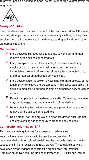 9 To prevent possible hearing damage, do not listen at high volume levels for long periods.  Safety of Children Keep the device and its accessories out of the reach of children. Otherwise, they may damage the device and its accessories by mistake, or they may swallow the small components of the device, causing suffocation or other dangerous situations. Maintenance  If the device is not used for a long time, power it off, and then remove all the cables connected to it.  If any exception occurs, for example, if the device emits any smoke or unusual sound or smell, stop using the device immediately, power it off, remove all the cables connected to it, and then contact an authorized service center.  If the device screen is broken by colliding with hard objects, do not touch or try to remove the broken part. In this case, stop using the device immediately, and then contact an authorized service center in time.  Do not trample, pull, or overbend any cable. Otherwise, the cable may get damaged, causing malfunction of the device.  Before cleaning the device, stop using it, power it off, and then remove all the cables connected to it.  Use a clean, soft, and dry cloth to clean the device shell. Do not use any cleaning agent or spray to clean the device shell. Certification Information (SAR) This device meets guidelines for exposure to radio waves. Your device is a low-power radio transmitter and receiver. As recommended by international guidelines, the device is designed not to exceed the limits for exposure to radio waves. These guidelines  were developed by the independent scientific organization International Commission on Non-Ionizing Radiation Protection (ICNIRP) and include 