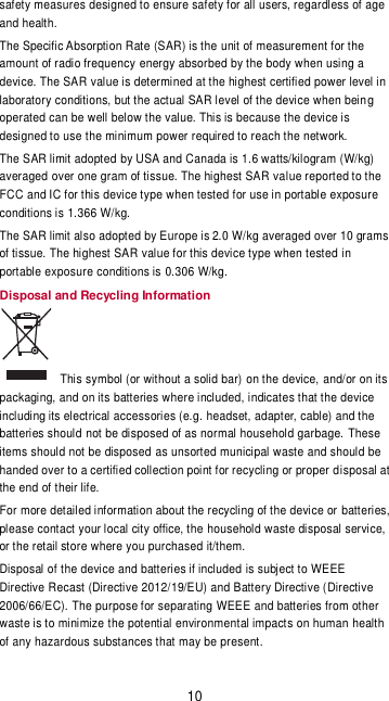 10 safety measures designed to ensure safety for all users, regardless of age and health. The Specific Absorption Rate (SAR) is the unit of measurement for the amount of radio frequency energy absorbed by the body when using a device. The SAR value is determined at the highest certified power level in laboratory conditions, but the actual SAR level of the device when being operated can be well below the value. This is because the device is designed to use the minimum power required to reach the network. The SAR limit adopted by USA and Canada is 1.6 watts/kilogram (W/kg) averaged over one gram of tissue. The highest SAR value reported to the FCC and IC for this device type when tested for use in portable exposure conditions is 1.366 W/kg. The SAR limit also adopted by Europe is 2.0 W/kg averaged over 10 grams of tissue. The highest SAR value for this device type when tested in portable exposure conditions is 0.306 W/kg. Disposal and Recycling Information   This symbol (or without a solid bar) on the device, and/or on its packaging, and on its batteries where included, indicates that the device including its electrical accessories (e.g. headset, adapter, cable) and the batteries should not be disposed of as normal household garbage. These items should not be disposed as unsorted municipal waste and should be handed over to a certified collection point for recycling or proper disposal at the end of their life. For more detailed information about the recycling of the device or batteries, please contact your local city office, the household waste disposal service, or the retail store where you purchased it/them. Disposal of the device and batteries if included is subject to WEEE Directive Recast (Directive 2012/19/EU) and Battery Directive (Directive 2006/66/EC). The purpose for separating WEEE and batteries from other waste is to minimize the potential environmental impacts on human health of any hazardous substances that may be present. 