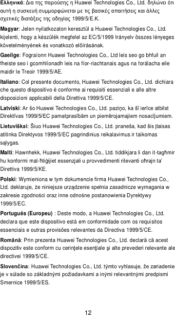 12 Ελληνικά:     Huawei Technologies Co., Ltd.                 1999/5/.. Magyar: Jelen nyilatkozaton keresztül a Huawei Technologies Co., Ltd. kijelenti, hogy a készülék megfelel az EC/5/1999 Irányelv összes lényeges  Gaeilge: Fograíonn Huawei Technologies Co., Ltd leis seo go bhfuil an fheiste seo i gcomhlíonadh leis na fíor-riachtanais agus na forálacha eile maidir le Treoir 1999/5/AE. Italiano: Col presente documento, Huawei Technologies Co., Ltd. dichiara che questo dispositivo è conforme ai requisiti essenziali e alle altre disposizioni applicabili della Direttiva 1999/5/CE.  Latviski   Lietuviškaiatitinka Direktyvos 1999/5/EC pagrindinius reikalavimus ir taikomas s. Malti: Hawnhekk, Huawei Technologies Co., Ltd. tiddikjara li dan it-hu konformi mal-Direttiva 1999/5/KE. Polski: Wymieniona w tym dokumencie firma Huawei Technologies Co., Ltd. deklaruje, 1999/5/EC. Português (Europeu) : Deste modo, a Huawei Technologies Co., Ltd. declara que este dispositivo está em conformidade com os requi sitos essenciais e outras provisões relevantes da Directiva 1999/5/CE. Românădirectivei 1999/5/CE. Slovenčina: HuaSmernice 1999/5/ES. 