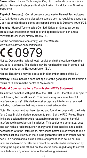 13 Slovenščina: Huawei Technologies Co., Ltd. izjavlja, da je ta naprava v skladu z bistvenimi zahtevami in dru1999/5/ES. Español (Europeo) : Con el presente documento, Huawei Technologies Co., Ltd. declara que este dispositivo cumple con los requisitos esenciales y con las demás disposiciones correspondientes de la Directiva 1999/5/CE. Svenska: Huawei Technologies Co., Ltd. förklarar härmed att denna produkt överensstämmer med de grundläggande kraven och andra relevanta föreskrifter i direktiv 1999/5/EG. For the declaration of conformity, visit the Web site www.huaweidevice.com/certification.  Notice: Observe the national local regulations in the location where the device is to be used. This device may be restricted for use in some or all member states of the European Union (EU). Notice: This device may be operated in all member states of the EU. Norway: This subsection does not apply for the geographical area within a radius of 20 km from the centre of Ny-Ålesund. Federal Communications Commission (FCC) Statement This device complies with part 15 of the FCC Rules. Operation is subject to the following two conditions: (1) This device may not cause harmful interference, and (2) this device must accept any interference received, including interference that may cause undesired operation. Note: This equipment has been tested and found to comply with the limits for a Class B digital device, pursuant to part 15 of the FCC Rules. These limits are designed to provide reasonable protection against harmful interference in a residential installation. This equipment generates, uses and can radiate radio frequency energy and, if not installed and used in accordance with the instructions, may cause harmful interference to radio communications. However, there is no guarantee that interference will not occur in a particular installation. If this equipment does cause harmful interference to radio or television reception, which can be determined by turning the equipment off and on, the user is encouraged to try to correct the interference by one or more of the following measures: 