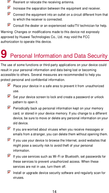 14  Reorient or relocate the receiving antenna.  Increase the separation between the equipment and receiver.  Connect the equipment into an outlet on a circuit different from that to which the receiver is connected.  Consult the dealer or an experienced radio/TV technician for help. Warning: Changes or modifications made to this device not expressly approved by Huawei Technologies Co., Ltd. may void the FCC authorization to operate this device. 9 Personal Information and Data Security The use of some functions or third-party applications on your device could result in your personal information and data being lost or becoming accessible to others. Several measures are recommended to help you protect personal and confidential information.  Place your device in a safe area to prevent it from unauthorized use.  Set your device screen to lock and create a password or unlock pattern to open it.  Periodically back up personal information kept on your memory card, or stored in your device memory. If you change to a different device, be sure to move or delete any personal information on your old device.  If you are worried about viruses when you receive messages or emails from a stranger, you can delete them without opening them.  If you use your device to browse the Internet, avoid websites that might pose a security risk to avoid theft of your personal information.  If you use services such as Wi-Fi or Bluetooth, set passwords for these services to prevent unauthorized access. When these services are not in use, turn them off.  Install or upgrade device security software and regularly scan for viruses. 