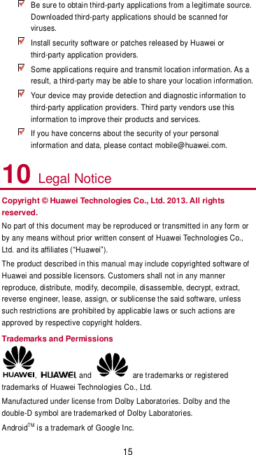 15  Be sure to obtain third-party applications from a legitimate source. Downloaded third-party applications should be scanned for viruses.  Install security software or patches released by Huawei or third-party application providers.  Some applications require and transmit location information. As a result, a third-party may be able to share your location information.  Your device may provide detection and diagnostic information to third-party application providers. Third party vendors use this information to improve their products and services.  If you have concerns about the security of your personal information and data, please contact mobile@huawei.com. 10 Legal Notice Copyright © Huawei Technologies Co., Ltd. 2013. All rights reserved. No part of this document may be reproduced or transmitted in any form or by any means without prior written consent of Huawei Technologies Co., Ltd. and its affiliates (Huawei). The product described in this manual may include copyrighted software of Huawei and possible licensors. Customers shall not in any manner reproduce, distribute, modify, decompile, disassemble, decrypt, extract, reverse engineer, lease, assign, or sublicense the said software, unless such restrictions are prohibited by applicable laws or such actions are approved by respective copyright holders. Trademarks and Permissions ,  , and    are trademarks or registered trademarks of Huawei Technologies Co., Ltd. Manufactured under license from Dolby Laboratories. Dolby and the double-D symbol are trademarked of Dolby Laboratories. AndroidTM is a trademark of Google Inc. 