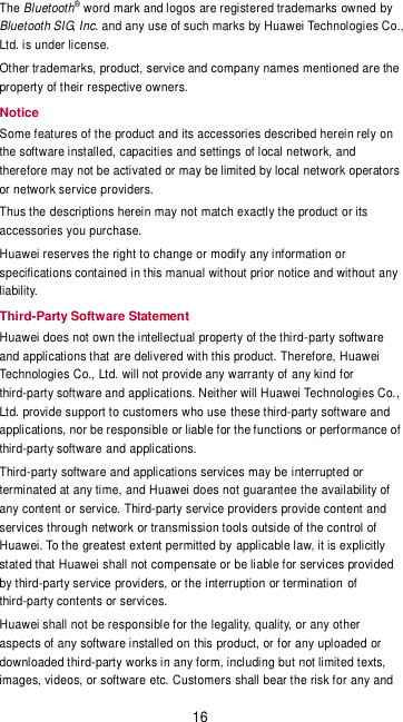 16 The Bluetooth® word mark and logos are registered trademarks owned by Bluetooth SIG, Inc. and any use of such marks by Huawei Technologies Co., Ltd. is under license. Other trademarks, product, service and company names mentioned are the property of their respective owners. Notice Some features of the product and its accessories described herein rely on the software installed, capacities and settings of local network, and therefore may not be activated or may be limited by local network operators or network service providers. Thus the descriptions herein may not match exactly the product or its accessories you purchase. Huawei reserves the right to change or modify any information or specifications contained in this manual without prior notice and without any liability. Third-Party Software Statement Huawei does not own the intellectual property of the third-party software and applications that are delivered with this product. Therefore, Huawei Technologies Co., Ltd. will not provide any warranty of any kind for third-party software and applications. Neither will Huawei Technologies Co., Ltd. provide support to customers who use these third-party software and applications, nor be responsible or liable for the functions or performance of third-party software and applications. Third-party software and applications services may be interrupted or terminated at any time, and Huawei does not guarantee the availability of any content or service. Third-party service providers provide content and services through network or transmission tools outside of the control of Huawei. To the greatest extent permitted by applicable law, it is explicitly stated that Huawei shall not compensate or be liable for services provided by third-party service providers, or the interruption or termination of third-party contents or services. Huawei shall not be responsible for the legality, quality, or any other aspects of any software installed on this product, or for any uploaded or downloaded third-party works in any form, including but not limited texts, images, videos, or software etc. Customers shall bear the risk for any and 
