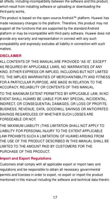 17 all effects, including incompatibility between the software and this product, which result from installing software or uploading or downloading the third-party works. This product is based on the open- has made necessary changes to the platform. Therefore, this product may not support all the functions that are supported by the standard Android platform or may be incompatible with third-party software. Huawei does not provide any warranty and representation in connect with any such compatability and expressly excludes all liability in connection with such matters. DISCLAIMER ALL  AS REQUIRED BY APPLICABLE LAWS, NO WARRANTIES OF ANY KIND, EITHER EXPRESS OR IMPLIED, INCLUDING BUT NOT LIMITED TO, THE IMPLIED WARRANTIES OF MERCHANTABILITY AND FITNESS FOR A PARTICULAR PURPOSE, ARE MADE IN RELATION TO THE ACCURACY, RELIABILITY OR CONTENTS OF THIS MANUAL. TO THE MAXIMUM EXTENT PERMITTED BY APPLICABLE LAW, IN NO EVENT SHALL HUAWEI BE LIABLE FOR ANY SPECIAL, INCIDENTAL, INDIRECT, OR CONSEQUENTIAL DAMAGES, OR LOSS OF PROFITS, BUSINESS, REVENUE, DATA, GOODWILL SAVINGS OR ANTICIPATED SAVINGS REGARDLESS OF WHETHER SUCH LOSSES ARE FORSEEABLE OR NOT.   THE MAXIMUM LIABILITY (THIS LIMITATION SHALL NOT APPLY TO LIABILITY FOR PERSONAL INJURY TO THE EXTENT APPLICABLE LAW PROHIBITS SUCH A LIMITATION) OF HUAWEI ARISING FROM THE USE OF THE PRODUCT DESCRIBED IN THIS MANUAL SHALL BE LIMITED TO THE AMOUNT PAID BY CUSTOMERS FOR THE PURCHASE OF THIS PRODUCT. Import and Export Regulations Customers shall comply with all applicable export or import laws and regulations and be responsible to obtain all necessary governmental permits and licenses in order to export, re-export or import the product mentioned in this manual including the software and technical data therein. 