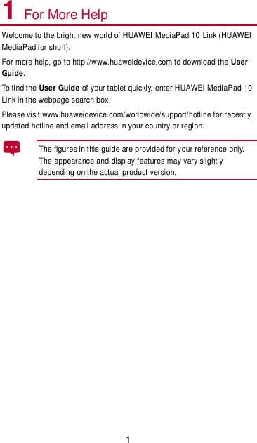 1 1 For More Help Welcome to the bright new world of HUAWEI MediaPad 10  Link (HUAWEI MediaPad for short). For more help, go to http://www.huaweidevice.com to download the User Guide. To find the User Guide of your tablet quickly, enter HUAWEI MediaPad 10 Link in the webpage search box. Please visit www.huaweidevice.com/worldwide/support/hotline for recently updated hotline and email address in your country or region. The figures in this guide are provided for your reference only. The appearance and display features may vary slightly depending on the actual product version.  