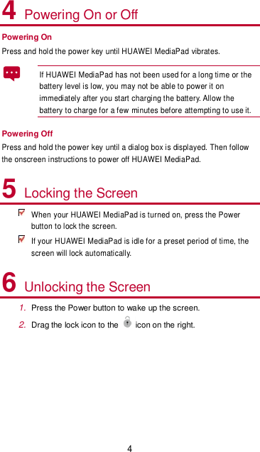 4 4 Powering On or Off Powering On Press and hold the power key until HUAWEI MediaPad vibrates.   If HUAWEI MediaPad has not been used for a long time or the battery level is low, you may not be able to power it on immediately after you start charging the battery. Allow the battery to charge for a few minutes before attempting to use it.   Powering Off Press and hold the power key until a dialog box is displayed. Then follow the onscreen instructions to power off HUAWEI MediaPad. 5 Locking the Screen  When your HUAWEI MediaPad is turned on, press the Power button to lock the screen.  If your HUAWEI MediaPad is idle for a preset period of time, the screen will lock automatically. 6 Unlocking the Screen 1. Press the Power button to wake up the screen. 2. Drag the lock icon to the icon on the right.  