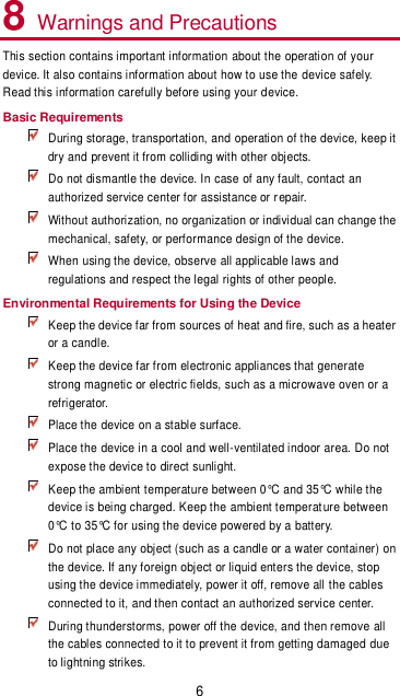 6 8 Warnings and Precautions This section contains important information about the operation of your device. It also contains information about how to use the device safely. Read this information carefully before using your device. Basic Requirements  During storage, transportation, and operation of the device, keep it dry and prevent it from colliding with other objects.  Do not dismantle the device. In case of any fault, contact an authorized service center for assistance or repair.  Without authorization, no organization or individual can change the mechanical, safety, or performance design of the device.   When using the device, observe all applicable laws and regulations and respect the legal rights of other people. Environmental Requirements for Using the Device  Keep the device far from sources of heat and fire, such as a heater or a candle.  Keep the device far from electronic appliances that generate strong magnetic or electric fields, such as a microwave oven or a refrigerator.  Place the device on a stable surface.  Place the device in a cool and well-ventilated indoor area. Do not expose the device to direct sunlight.  Keep the ambient temperature between 0°C and 35°C while the device is being charged. Keep the ambient temperature between 0°C to 35°C for using the device powered by a battery.  Do not place any object (such as a candle or a water container) on the device. If any foreign object or liquid enters the device, stop using the device immediately, power it off, remove all the cables connected to it, and then contact an authorized service center.  During thunderstorms, power off the device, and then remove all the cables connected to it to prevent it from getting damaged due to lightning strikes. 