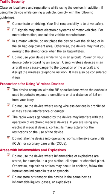 7 Traffic Security Observe local laws and regulations while using the device. In addition, if using the device while driving a vehicle, comply with the following guidelines:  Concentrate on driving. Your first responsibility is to drive safely.   RF signals may affect electronic systems of motor vehicles. For more information, consult the vehicle manufacturer.  In a motor vehicle, do not place the device over the air bag or in the air bag deployment area. Otherwise, the device may hurt you owing to the strong force when the air bag inflates.  Do not use your device while flying in an aircraft. Power off your device before boarding an aircraft. Using wireless devices in an aircraft may cause danger to the operation of the aircraft and disrupt the wireless telephone network. It may also be considered illegal. Precautions for Using Wireless Devices  The device complies with the RF specifications when the device is used in portable exposure conditions or at a distance of 1.5 cm from your body.  Do not use the device where using wireless devices is prohibited or may cause interference or danger.  The radio waves generated by the device may interfere with the operation of electronic medical devices. If you are using any electrical medical device, contact its manufacturer for the restrictions on the use of the device.  Do not take the device into operating rooms, intensive care units (ICUs), or coronary care units (CCUs). Areas with Inflammables and Explosives  Do not use the device where inflammables or explosives are stored, for example, in a gas station, oil depot, or chemical plant. Otherwise, explosions or fires may occur. In addition, follow the instructions indicated in text or symbols.  Do not store or transport the device in the same box as inflammable liquids, gases, or explosives. 