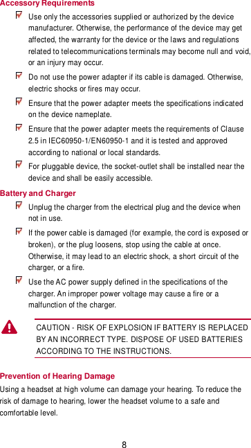 8 Accessory Requirements  Use only the accessories supplied or authorized by the device manufacturer. Otherwise, the performance of the device may get affected, the warranty for the device or the laws and regulations related to telecommunications terminals may become null and void, or an injury may occur.  Do not use the power adapter if its cable is damaged. Otherwise, electric shocks or fires may occur.  Ensure that the power adapter meets the specifications indicated on the device nameplate.  Ensure that the power adapter meets the requirements of Clause 2.5 in IEC60950-1/EN60950-1 and it is tested and approved according to national or local standards.  For pluggable device, the socket-outlet shall be installed near the device and shall be easily accessible. Battery and Charger  Unplug the charger from the electrical plug and the device when not in use.  If the power cable is damaged (for example, the cord is exposed or broken), or the plug loosens, stop using the cable at once. Otherwise, it may lead to an electric shock, a short circuit of the charger, or a fire.  Use the AC power supply defined in the specifications of the charger. An improper power voltage may cause a fire or a malfunction of the charger. CAUTION - RISK OF EXPLOSION IF BATTERY IS REPLACED BY AN INCORRECT TYPE. DISPOSE OF USED BATTERIES ACCORDING TO THE INSTRUCTIONS. Prevention of Hearing Damage Using a headset at high volume can damage your hearing. To reduce the risk of damage to hearing, lower the headset volume to a safe and comfortable level.  