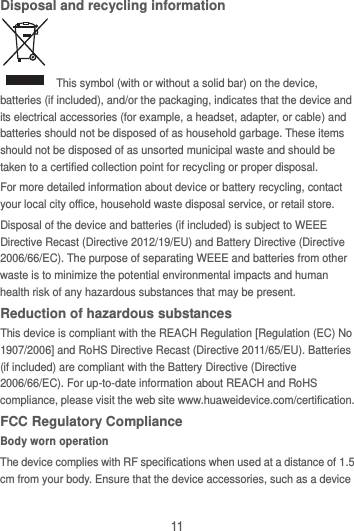11 Disposal and recycling information   This symbol (with or without a solid bar) on the device, batteries (if included), and/or the packaging, indicates that the device and its electrical accessories (for example, a headset, adapter, or cable) and batteries should not be disposed of as household garbage. These items should not be disposed of as unsorted municipal waste and should be taken to a certified collection point for recycling or proper disposal. For more detailed information about device or battery recycling, contact your local city office, household waste disposal service, or retail store. Disposal of the device and batteries (if included) is subject to WEEE Directive Recast (Directive 2012/19/EU) and Battery Directive (Directive 2006/66/EC). The purpose of separating WEEE and batteries from other waste is to minimize the potential environmental impacts and human health risk of any hazardous substances that may be present. Reduction of hazardous substances This device is compliant with the REACH Regulation [Regulation (EC) No 1907/2006] and RoHS Directive Recast (Directive 2011/65/EU). Batteries (if included) are compliant with the Battery Directive (Directive 2006/66/EC). For up-to-date information about REACH and RoHS compliance, please visit the web site www.huaweidevice.com/certification. FCC Regulatory Compliance Body worn operation The device complies with RF specifications when used at a distance of 1.5 cm from your body. Ensure that the device accessories, such as a device 