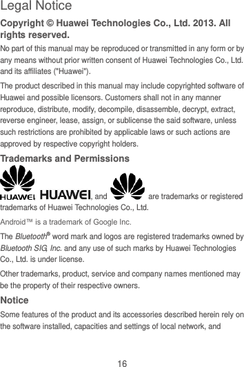 16 Legal Notice Copyright © Huawei Technologies Co., Ltd. 2013. All rights reserved. No part of this manual may be reproduced or transmitted in any form or by any means without prior written consent of Huawei Technologies Co., Ltd. and its affiliates (&quot;Huawei&quot;). The product described in this manual may include copyrighted software of Huawei and possible licensors. Customers shall not in any manner reproduce, distribute, modify, decompile, disassemble, decrypt, extract, reverse engineer, lease, assign, or sublicense the said software, unless such restrictions are prohibited by applicable laws or such actions are approved by respective copyright holders. Trademarks and Permissions ,  , and    are trademarks or registered trademarks of Huawei Technologies Co., Ltd. Android™ is a trademark of Google Inc. The Bluetooth® word mark and logos are registered trademarks owned by Bluetooth SIG, Inc. and any use of such marks by Huawei Technologies Co., Ltd. is under license.   Other trademarks, product, service and company names mentioned may be the property of their respective owners. Notice Some features of the product and its accessories described herein rely on the software installed, capacities and settings of local network, and 
