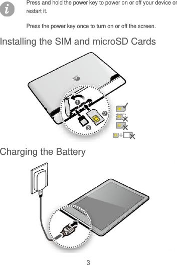 3 Press and hold the power key to power on or off your device or restart it. Press the power key once to turn on or off the screen. Installing the SIM and microSD Cards  Charging the Battery   