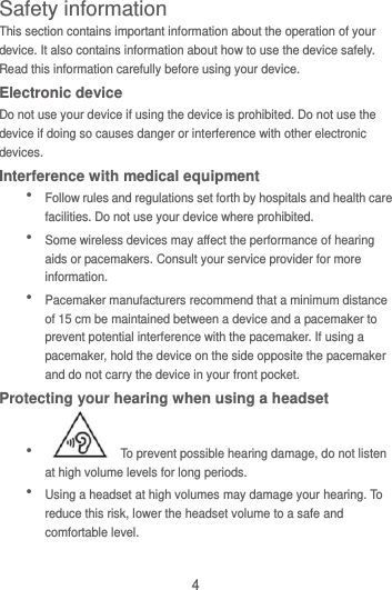 4 Safety information This section contains important information about the operation of your device. It also contains information about how to use the device safely. Read this information carefully before using your device. Electronic device Do not use your device if using the device is prohibited. Do not use the device if doing so causes danger or interference with other electronic devices. Interference with medical equipment  Follow rules and regulations set forth by hospitals and health care facilities. Do not use your device where prohibited.  Some wireless devices may affect the performance of hearing aids or pacemakers. Consult your service provider for more information.  Pacemaker manufacturers recommend that a minimum distance of 15 cm be maintained between a device and a pacemaker to prevent potential interference with the pacemaker. If using a pacemaker, hold the device on the side opposite the pacemaker and do not carry the device in your front pocket. Protecting your hearing when using a headset    To prevent possible hearing damage, do not listen at high volume levels for long periods.    Using a headset at high volumes may damage your hearing. To reduce this risk, lower the headset volume to a safe and comfortable level. 