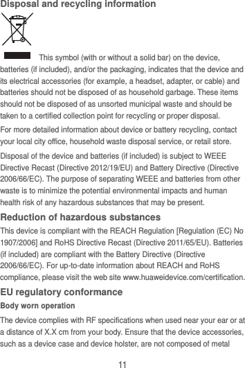11 Disposal and recycling information   This symbol (with or without a solid bar) on the device, batteries (if included), and/or the packaging, indicates that the device and its electrical accessories (for example, a headset, adapter, or cable) and batteries should not be disposed of as household garbage. These items should not be disposed of as unsorted municipal waste and should be taken to a certified collection point for recycling or proper disposal. For more detailed information about device or battery recycling, contact your local city office, household waste disposal service, or retail store. Disposal of the device and batteries (if included) is subject to WEEE Directive Recast (Directive 2012/19/EU) and Battery Directive (Directive 2006/66/EC). The purpose of separating WEEE and batteries from other waste is to minimize the potential environmental impacts and human health risk of any hazardous substances that may be present. Reduction of hazardous substances This device is compliant with the REACH Regulation [Regulation (EC) No 1907/2006] and RoHS Directive Recast (Directive 2011/65/EU). Batteries (if included) are compliant with the Battery Directive (Directive 2006/66/EC). For up-to-date information about REACH and RoHS compliance, please visit the web site www.huaweidevice.com/certification. EU regulatory conformance Body worn operation The device complies with RF specifications when used near your ear or at a distance of X.X cm from your body. Ensure that the device accessories, such as a device case and device holster, are not composed of metal 