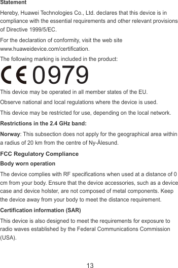 13 Statement Hereby, Huawei Technologies Co., Ltd. declares that this device is in compliance with the essential requirements and other relevant provisions of Directive 1999/5/EC. For the declaration of conformity, visit the web site www.huaweidevice.com/certification. The following marking is included in the product:  This device may be operated in all member states of the EU. Observe national and local regulations where the device is used. This device may be restricted for use, depending on the local network. Restrictions in the 2.4 GHz band: Norway: This subsection does not apply for the geographical area within a radius of 20 km from the centre of Ny-Ålesund. FCC Regulatory Compliance Body worn operation The device complies with RF specifications when used at a distance of 0 cm from your body. Ensure that the device accessories, such as a device case and device holster, are not composed of metal components. Keep the device away from your body to meet the distance requirement. Certification information (SAR) This device is also designed to meet the requirements for exposure to radio waves established by the Federal Communications Commission (USA). 