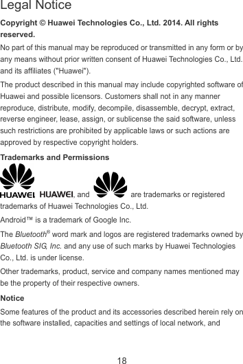 18 Copyright © Huawei Technologies Co., Ltd. 2014. All rights reserved. No part of this manual may be reproduced or transmitted in any form or by any means without prior written consent of Huawei Technologies Co., Ltd. and its affiliates (&quot;Huawei&quot;). The product described in this manual may include copyrighted software of Huawei and possible licensors. Customers shall not in any manner reproduce, distribute, modify, decompile, disassemble, decrypt, extract, reverse engineer, lease, assign, or sublicense the said software, unless such restrictions are prohibited by applicable laws or such actions are approved by respective copyright holders. Trademarks and Permissions ,  , and    are trademarks or registered trademarks of Huawei Technologies Co., Ltd. Android™ is a trademark of Google Inc. The Bluetooth® word mark and logos are registered trademarks owned by Bluetooth SIG, Inc. and any use of such marks by Huawei Technologies Co., Ltd. is under license.   Other trademarks, product, service and company names mentioned may be the property of their respective owners. Notice Some features of the product and its accessories described herein rely on the software installed, capacities and settings of local network, and Legal Notice 