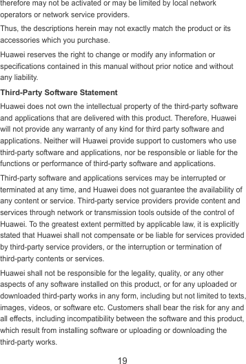 19 therefore may not be activated or may be limited by local network operators or network service providers. Thus, the descriptions herein may not exactly match the product or its accessories which you purchase. Huawei reserves the right to change or modify any information or specifications contained in this manual without prior notice and without any liability. Third-Party Software Statement Huawei does not own the intellectual property of the third-party software and applications that are delivered with this product. Therefore, Huawei will not provide any warranty of any kind for third party software and applications. Neither will Huawei provide support to customers who use third-party software and applications, nor be responsible or liable for the functions or performance of third-party software and applications. Third-party software and applications services may be interrupted or terminated at any time, and Huawei does not guarantee the availability of any content or service. Third-party service providers provide content and services through network or transmission tools outside of the control of Huawei. To the greatest extent permitted by applicable law, it is explicitly stated that Huawei shall not compensate or be liable for services provided by third-party service providers, or the interruption or termination of third-party contents or services. Huawei shall not be responsible for the legality, quality, or any other aspects of any software installed on this product, or for any uploaded or downloaded third-party works in any form, including but not limited to texts, images, videos, or software etc. Customers shall bear the risk for any and all effects, including incompatibility between the software and this product, which result from installing software or uploading or downloading the third-party works. 