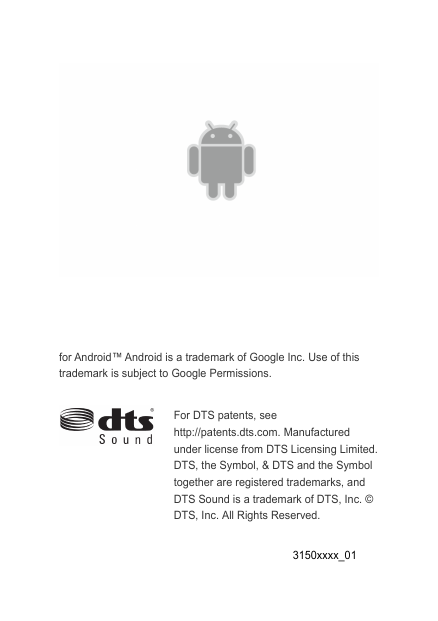     for Android™ Android is a trademark of Google Inc. Use of this trademark is subject to Google Permissions.   For DTS patents, see http://patents.dts.com. Manufactured under license from DTS Licensing Limited. DTS, the Symbol, &amp; DTS and the Symbol together are registered trademarks, and DTS Sound is a trademark of DTS, Inc. © DTS, Inc. All Rights Reserved.  3150xxxx_01 