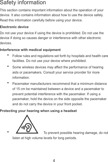 4 This section contains important information about the operation of your device. It also contains information about how to use the device safely. Read this information carefully before using your device. Electronic device Do not use your device if using the device is prohibited. Do not use the device if doing so causes danger or interference with other electronic devices. Interference with medical equipment  Follow rules and regulations set forth by hospitals and health care facilities. Do not use your device where prohibited.  Some wireless devices may affect the performance of hearing aids or pacemakers. Consult your service provider for more information.  Pacemaker manufacturers recommend that a minimum distance of 15 cm be maintained between a device and a pacemaker to prevent potential interference with the pacemaker. If using a pacemaker, hold the device on the side opposite the pacemaker and do not carry the device in your front pocket. Protecting your hearing when using a headset    To prevent possible hearing damage, do not listen at high volume levels for long periods.   Safety information 
