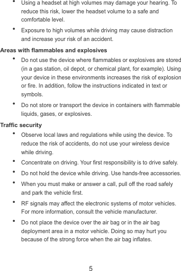 5  Using a headset at high volumes may damage your hearing. To reduce this risk, lower the headset volume to a safe and comfortable level.  Exposure to high volumes while driving may cause distraction and increase your risk of an accident. Areas with flammables and explosives  Do not use the device where flammables or explosives are stored (in a gas station, oil depot, or chemical plant, for example). Using your device in these environments increases the risk of explosion or fire. In addition, follow the instructions indicated in text or symbols.  Do not store or transport the device in containers with flammable liquids, gases, or explosives. Traffic security  Observe local laws and regulations while using the device. To reduce the risk of accidents, do not use your wireless device while driving.  Concentrate on driving. Your first responsibility is to drive safely.  Do not hold the device while driving. Use hands-free accessories.  When you must make or answer a call, pull off the road safely and park the vehicle first.    RF signals may affect the electronic systems of motor vehicles. For more information, consult the vehicle manufacturer.  Do not place the device over the air bag or in the air bag deployment area in a motor vehicle. Doing so may hurt you because of the strong force when the air bag inflates. 