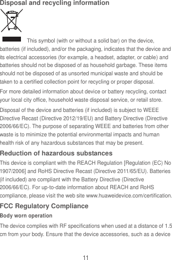 11 Disposal and recycling information   This symbol (with or without a solid bar) on the device, batteries (if included), and/or the packaging, indicates that the device and its electrical accessories (for example, a headset, adapter, or cable) and batteries should not be disposed of as household garbage. These items should not be disposed of as unsorted municipal waste and should be taken to a certified collection point for recycling or proper disposal. For more detailed information about device or battery recycling, contact your local city office, household waste disposal service, or retail store. Disposal of the device and batteries (if included) is subject to WEEE Directive Recast (Directive 2012/19/EU) and Battery Directive (Directive 2006/66/EC). The purpose of separating WEEE and batteries from other waste is to minimize the potential environmental impacts and human health risk of any hazardous substances that may be present. Reduction of hazardous substances This device is compliant with the REACH Regulation [Regulation (EC) No 1907/2006] and RoHS Directive Recast (Directive 2011/65/EU). Batteries (if included) are compliant with the Battery Directive (Directive 2006/66/EC). For up-to-date information about REACH and RoHS compliance, please visit the web site www.huaweidevice.com/certification. FCC Regulatory Compliance Body worn operation The device complies with RF specifications when used at a distance of 1.5 cm from your body. Ensure that the device accessories, such as a device 