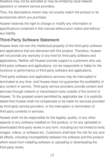 17 therefore may not be activated or may be limited by local network operators or network service providers. Thus, the descriptions herein may not exactly match the product or its accessories which you purchase. Huawei reserves the right to change or modify any information or specifications contained in this manual without prior notice and without any liability. Third-Party Software Statement Huawei does not own the intellectual property of the third-party software and applications that are delivered with this product. Therefore, Huawei will not provide any warranty of any kind for third party software and applications. Neither will Huawei provide support to customers who use third-party software and applications, nor be responsible or liable for the functions or performance of third-party software and applications. Third-party software and applications services may be interrupted or terminated at any time, and Huawei does not guarantee the availability of any content or service. Third-party service providers provide content and services through network or transmission tools outside of the control of Huawei. To the greatest extent permitted by applicable law, it is explicitly stated that Huawei shall not compensate or be liable for services provided by third-party service providers, or the interruption or termination of third-party contents or services. Huawei shall not be responsible for the legality, quality, or any other aspects of any software installed on this product, or for any uploaded or downloaded third-party works in any form, including but not limited to texts, images, videos, or software etc. Customers shall bear the risk for any and all effects, including incompatibility between the software and this product, which result from installing software or uploading or downloading the third-party works. 