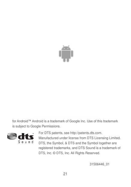 21  for Android™ Android is a trademark of Google Inc. Use of this trademark is subject to Google Permissions.   For DTS patents, see http://patents.dts.com. Manufactured under license from DTS Licensing Limited. DTS, the Symbol, &amp; DTS and the Symbol together are registered trademarks, and DTS Sound is a trademark of DTS, Inc. © DTS, Inc. All Rights Reserved. 31506446_01 