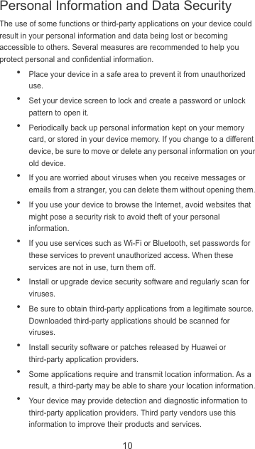 10 The use of some functions or third-party applications on your device could result in your personal information and data being lost or becoming accessible to others. Several measures are recommended to help you protect personal and confidential information.  Place your device in a safe area to prevent it from unauthorized use.  Set your device screen to lock and create a password or unlock pattern to open it.  Periodically back up personal information kept on your memory card, or stored in your device memory. If you change to a different device, be sure to move or delete any personal information on your old device.  If you are worried about viruses when you receive messages or emails from a stranger, you can delete them without opening them.  If you use your device to browse the Internet, avoid websites that might pose a security risk to avoid theft of your personal information.  If you use services such as Wi-Fi or Bluetooth, set passwords for these services to prevent unauthorized access. When these services are not in use, turn them off.  Install or upgrade device security software and regularly scan for viruses.  Be sure to obtain third-party applications from a legitimate source. Downloaded third-party applications should be scanned for viruses.  Install security software or patches released by Huawei or third-party application providers.  Some applications require and transmit location information. As a result, a third-party may be able to share your location information.  Your device may provide detection and diagnostic information to third-party application providers. Third party vendors use this information to improve their products and services. Personal Information and Data Security 